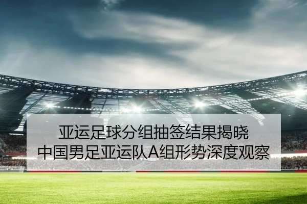 亚运足球分组抽签结果揭晓 中国男足亚运队A组形势深度观察